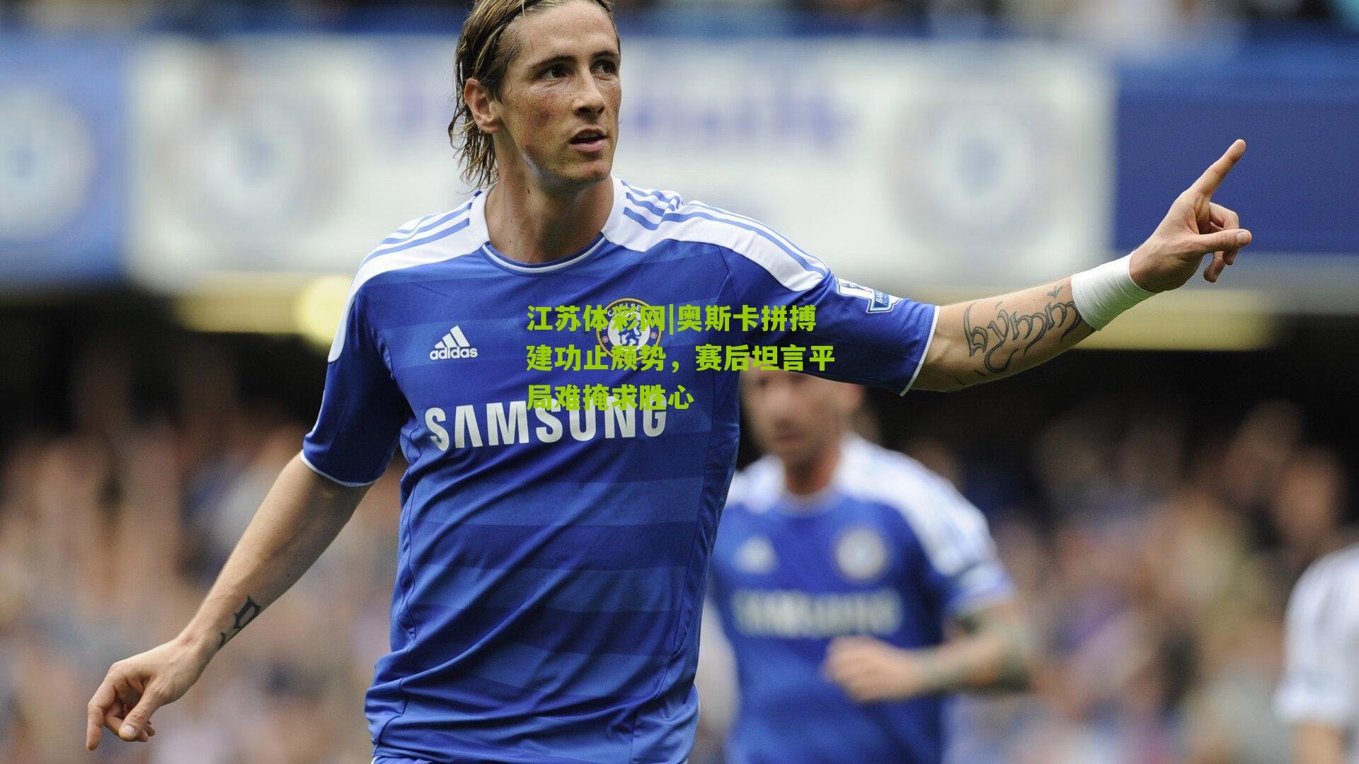 奥斯卡拼搏建功止颓势,赛后坦言平局难掩求胜心